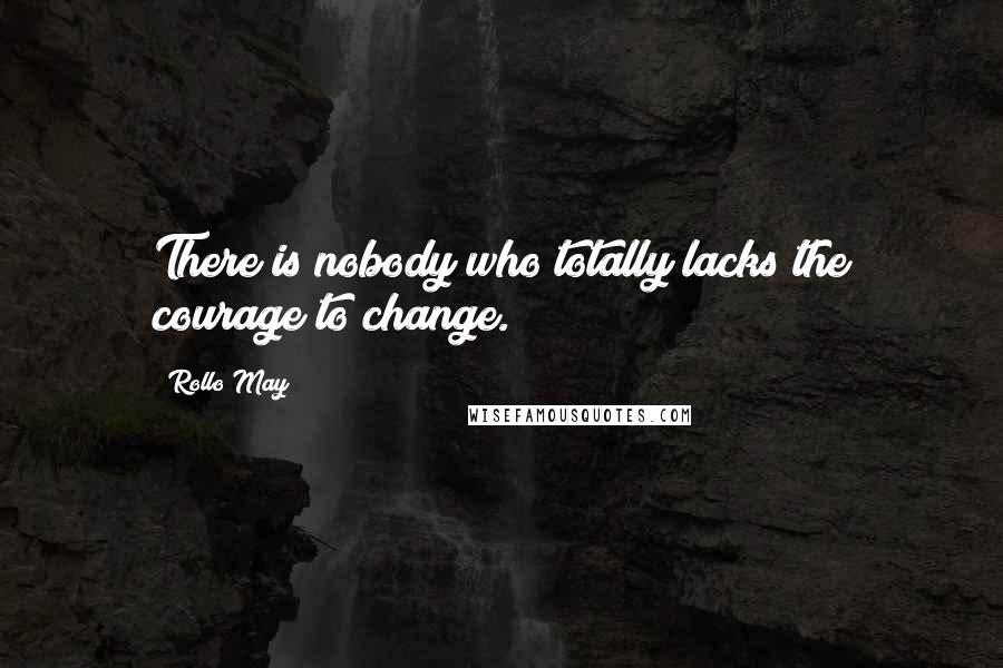 Rollo May Quotes: There is nobody who totally lacks the courage to change.