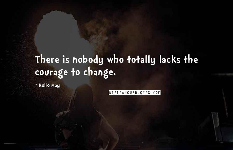 Rollo May Quotes: There is nobody who totally lacks the courage to change.