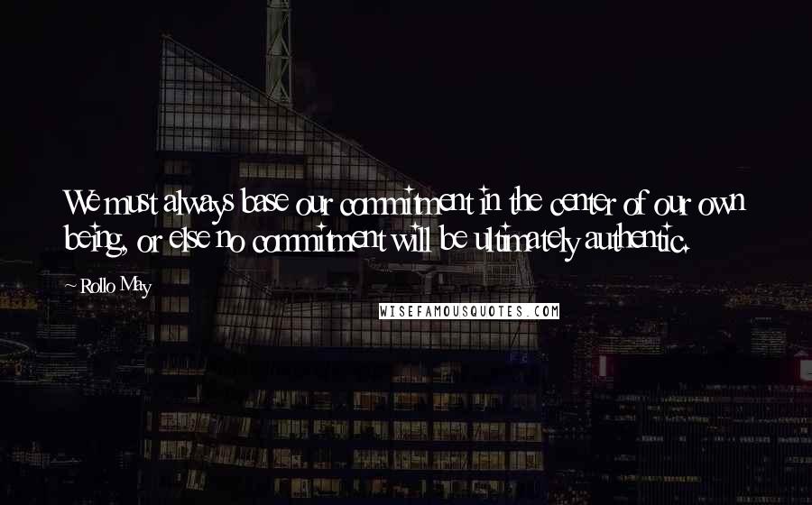Rollo May Quotes: We must always base our commitment in the center of our own being, or else no commitment will be ultimately authentic.
