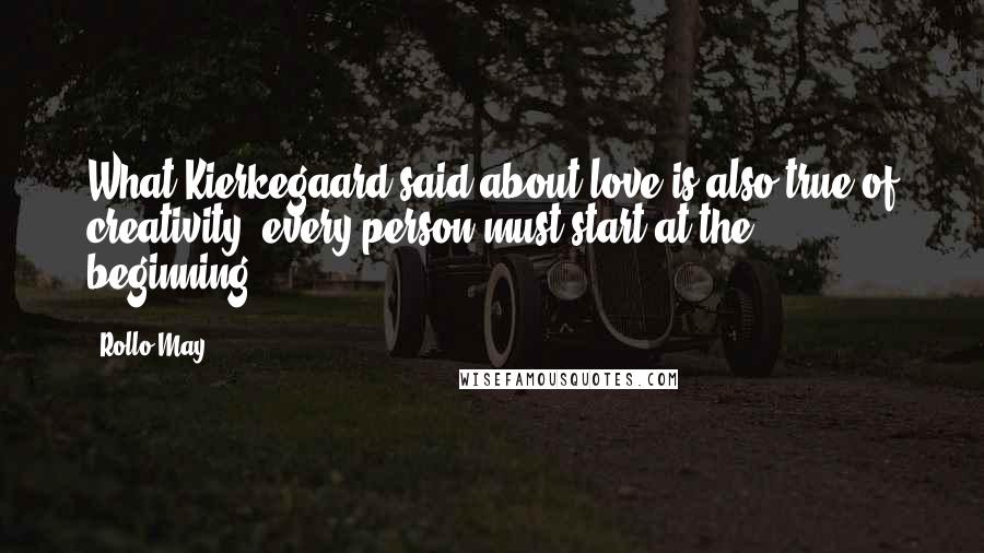 Rollo May Quotes: What Kierkegaard said about love is also true of creativity: every person must start at the beginning.