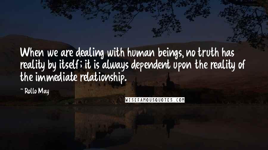 Rollo May Quotes: When we are dealing with human beings, no truth has reality by itself; it is always dependent upon the reality of the immediate relationship.