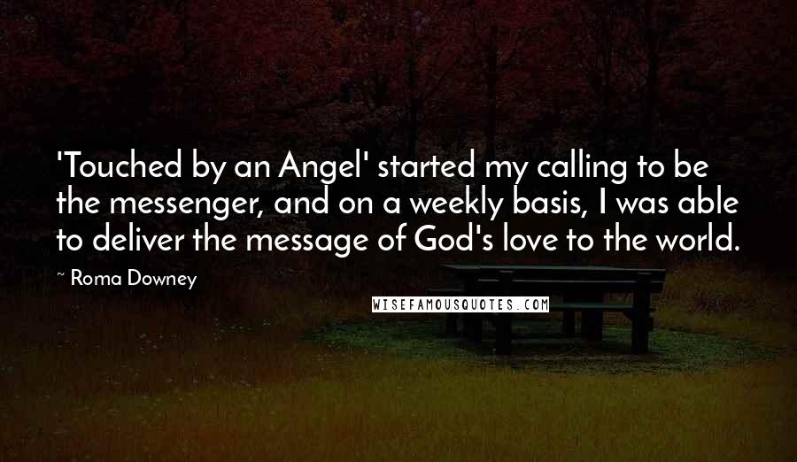 Roma Downey Quotes: 'Touched by an Angel' started my calling to be the messenger, and on a weekly basis, I was able to deliver the message of God's love to the world.