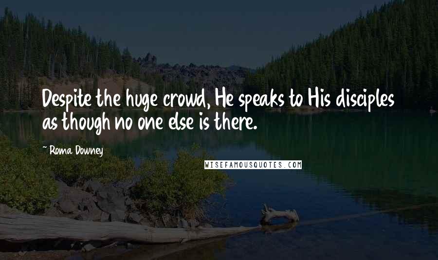 Roma Downey Quotes: Despite the huge crowd, He speaks to His disciples as though no one else is there.