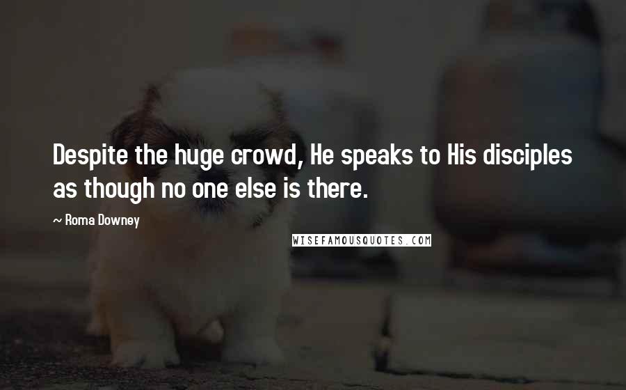 Roma Downey Quotes: Despite the huge crowd, He speaks to His disciples as though no one else is there.