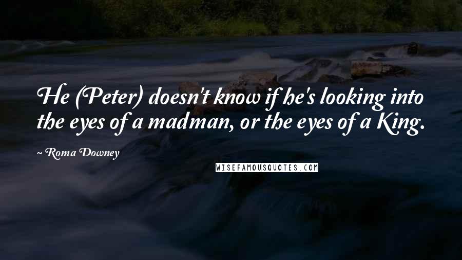 Roma Downey Quotes: He (Peter) doesn't know if he's looking into the eyes of a madman, or the eyes of a King.