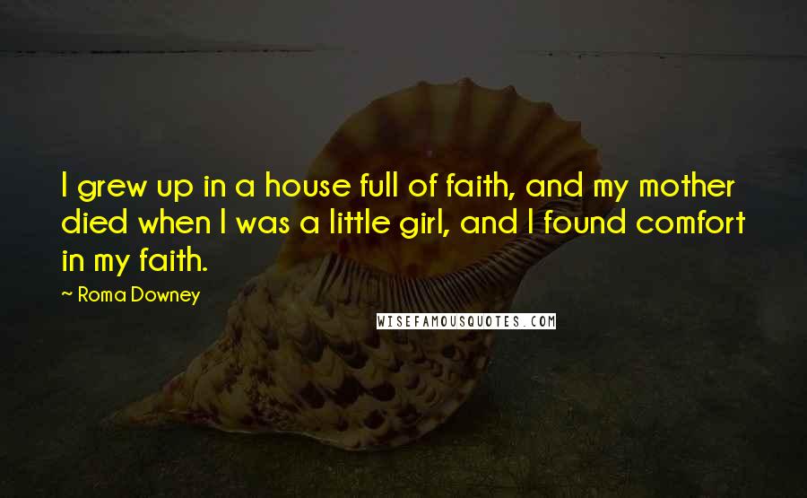 Roma Downey Quotes: I grew up in a house full of faith, and my mother died when I was a little girl, and I found comfort in my faith.