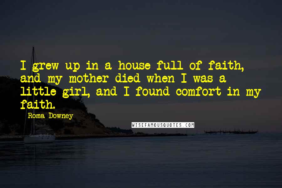 Roma Downey Quotes: I grew up in a house full of faith, and my mother died when I was a little girl, and I found comfort in my faith.