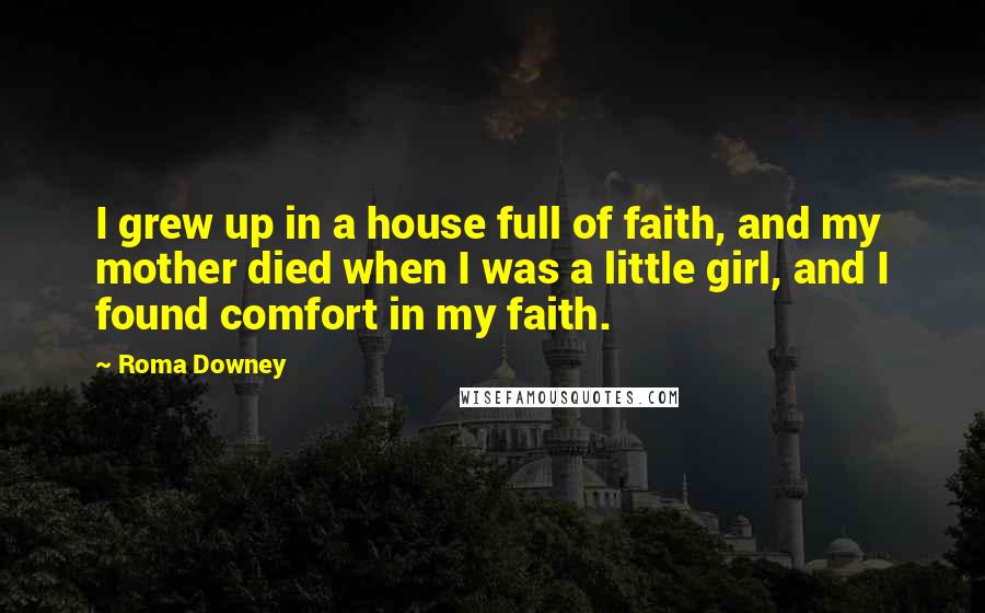 Roma Downey Quotes: I grew up in a house full of faith, and my mother died when I was a little girl, and I found comfort in my faith.