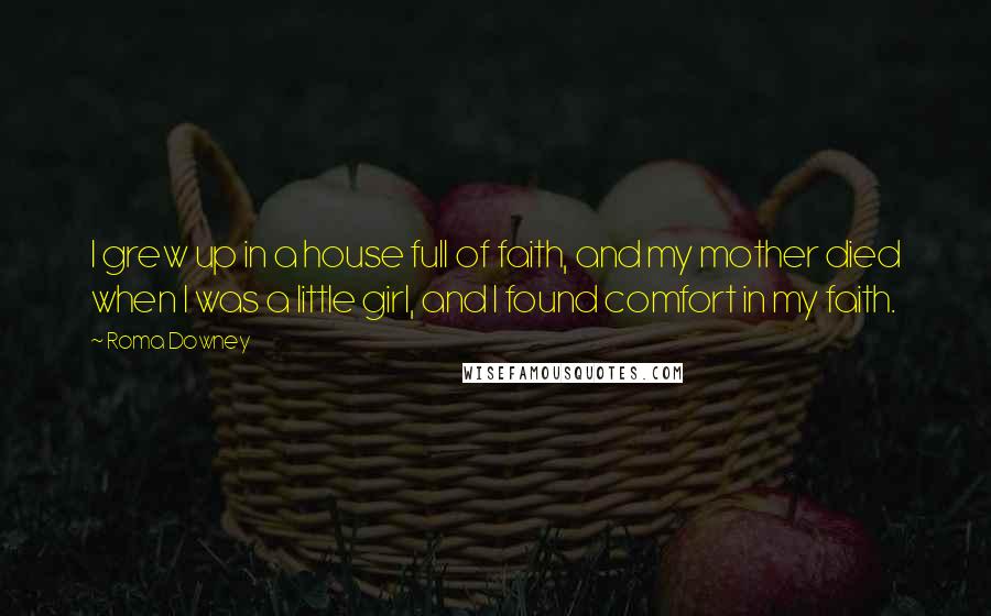 Roma Downey Quotes: I grew up in a house full of faith, and my mother died when I was a little girl, and I found comfort in my faith.