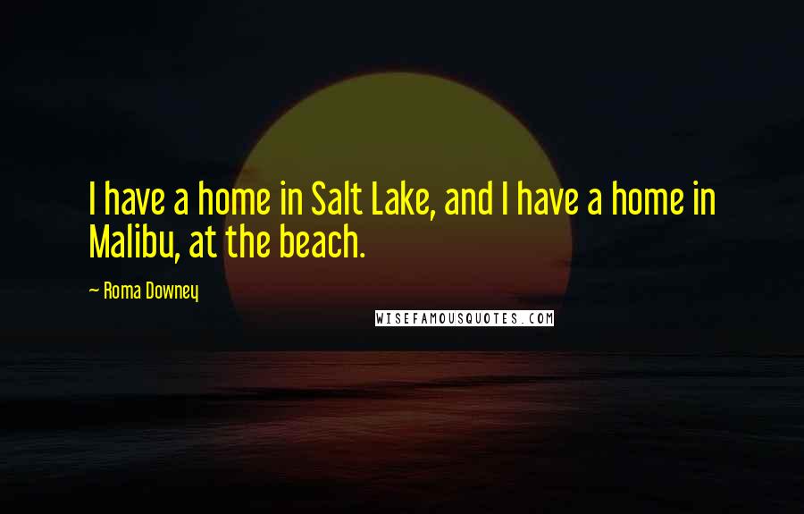 Roma Downey Quotes: I have a home in Salt Lake, and I have a home in Malibu, at the beach.