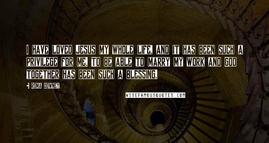 Roma Downey Quotes: I have loved Jesus my whole life, and it has been such a privilege for me. To be able to marry my work and God together has been such a blessing.