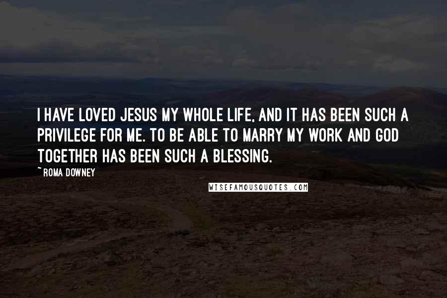 Roma Downey Quotes: I have loved Jesus my whole life, and it has been such a privilege for me. To be able to marry my work and God together has been such a blessing.