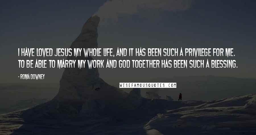 Roma Downey Quotes: I have loved Jesus my whole life, and it has been such a privilege for me. To be able to marry my work and God together has been such a blessing.