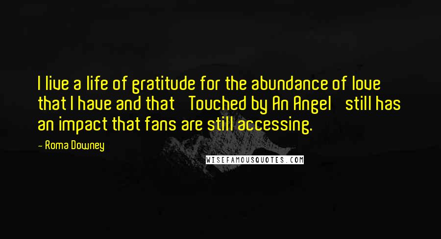 Roma Downey Quotes: I live a life of gratitude for the abundance of love that I have and that 'Touched by An Angel' still has an impact that fans are still accessing.