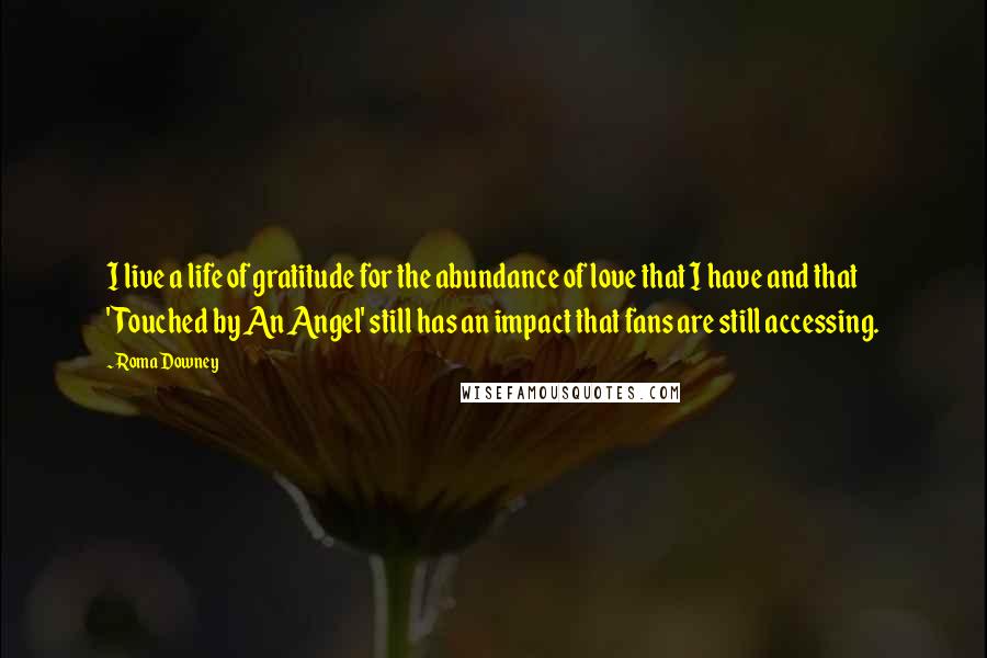 Roma Downey Quotes: I live a life of gratitude for the abundance of love that I have and that 'Touched by An Angel' still has an impact that fans are still accessing.