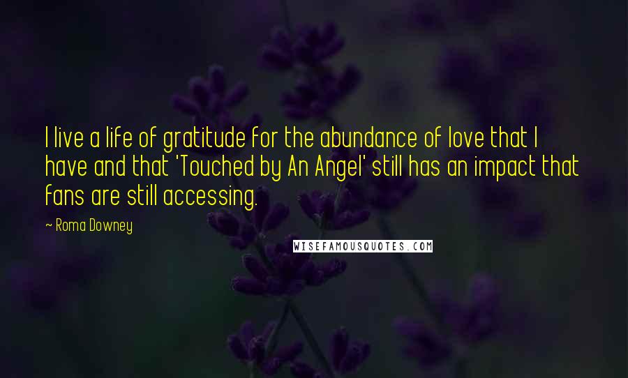 Roma Downey Quotes: I live a life of gratitude for the abundance of love that I have and that 'Touched by An Angel' still has an impact that fans are still accessing.