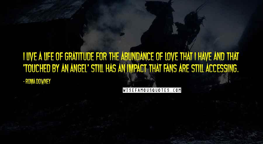 Roma Downey Quotes: I live a life of gratitude for the abundance of love that I have and that 'Touched by An Angel' still has an impact that fans are still accessing.