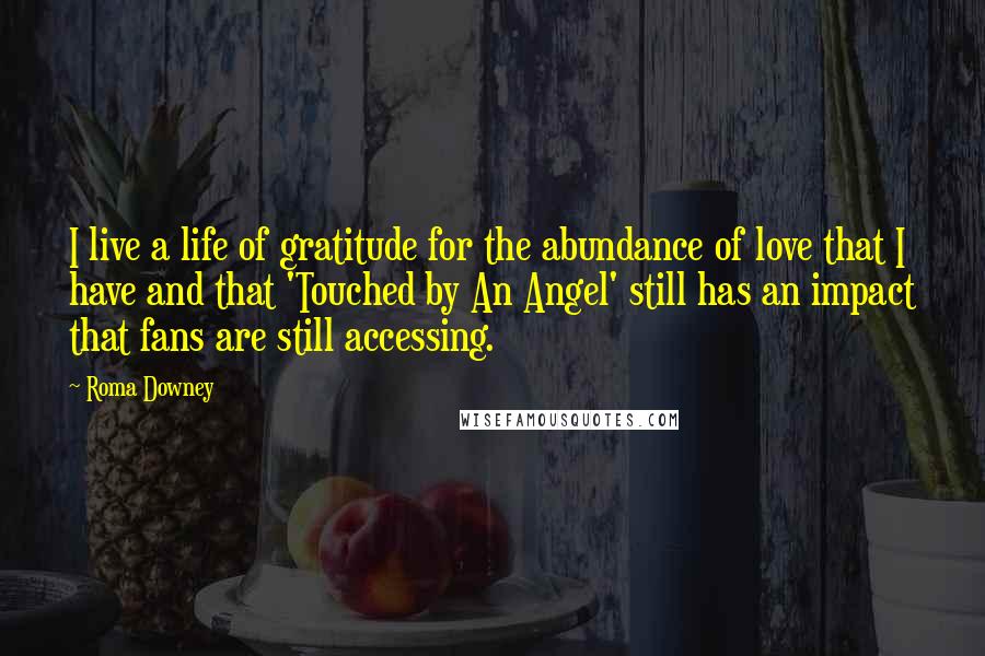 Roma Downey Quotes: I live a life of gratitude for the abundance of love that I have and that 'Touched by An Angel' still has an impact that fans are still accessing.