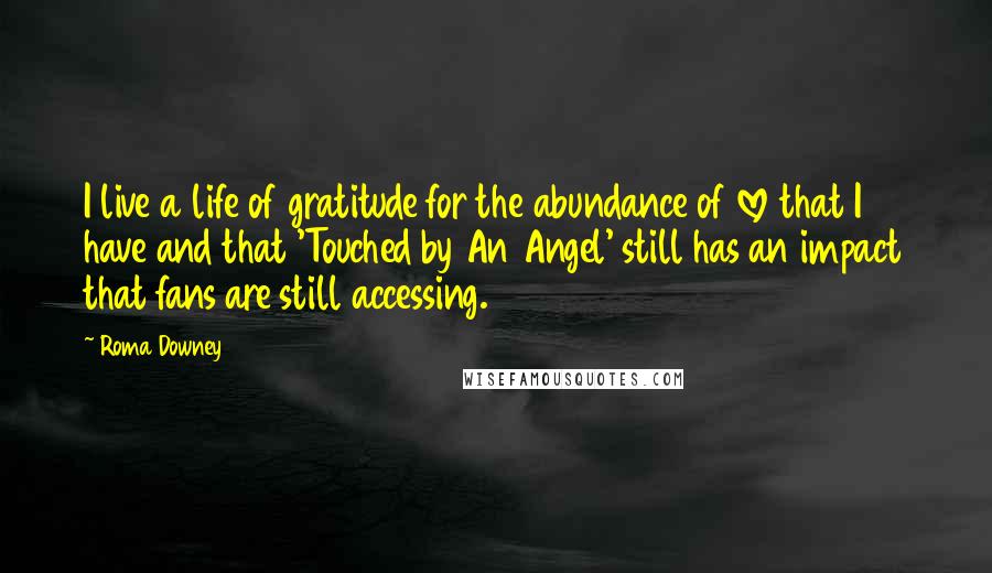 Roma Downey Quotes: I live a life of gratitude for the abundance of love that I have and that 'Touched by An Angel' still has an impact that fans are still accessing.