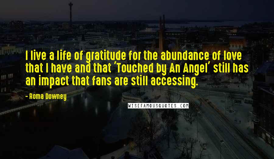 Roma Downey Quotes: I live a life of gratitude for the abundance of love that I have and that 'Touched by An Angel' still has an impact that fans are still accessing.