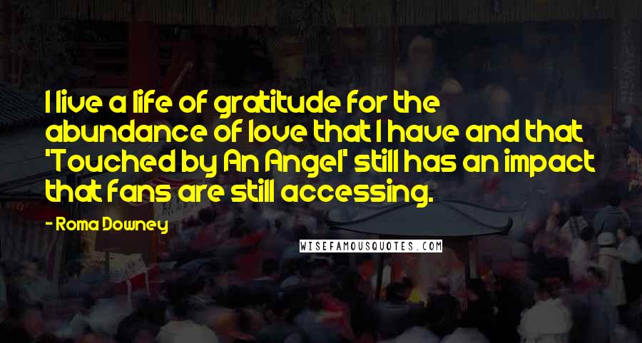 Roma Downey Quotes: I live a life of gratitude for the abundance of love that I have and that 'Touched by An Angel' still has an impact that fans are still accessing.