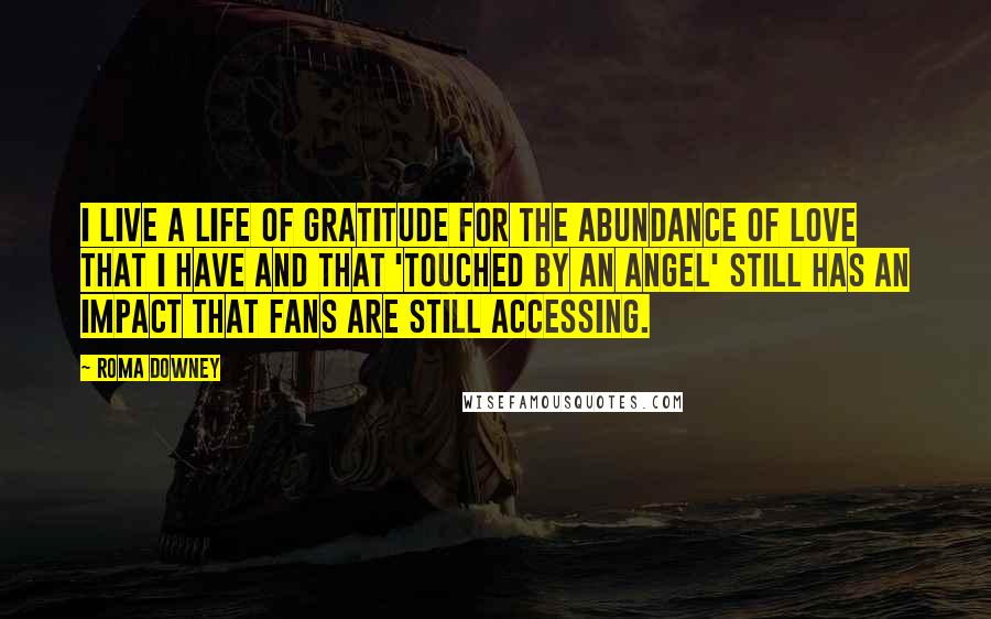 Roma Downey Quotes: I live a life of gratitude for the abundance of love that I have and that 'Touched by An Angel' still has an impact that fans are still accessing.