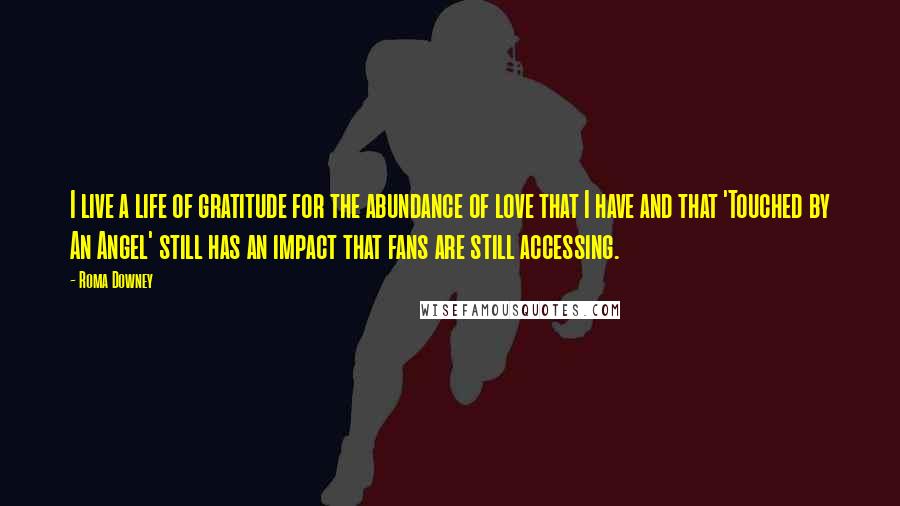 Roma Downey Quotes: I live a life of gratitude for the abundance of love that I have and that 'Touched by An Angel' still has an impact that fans are still accessing.