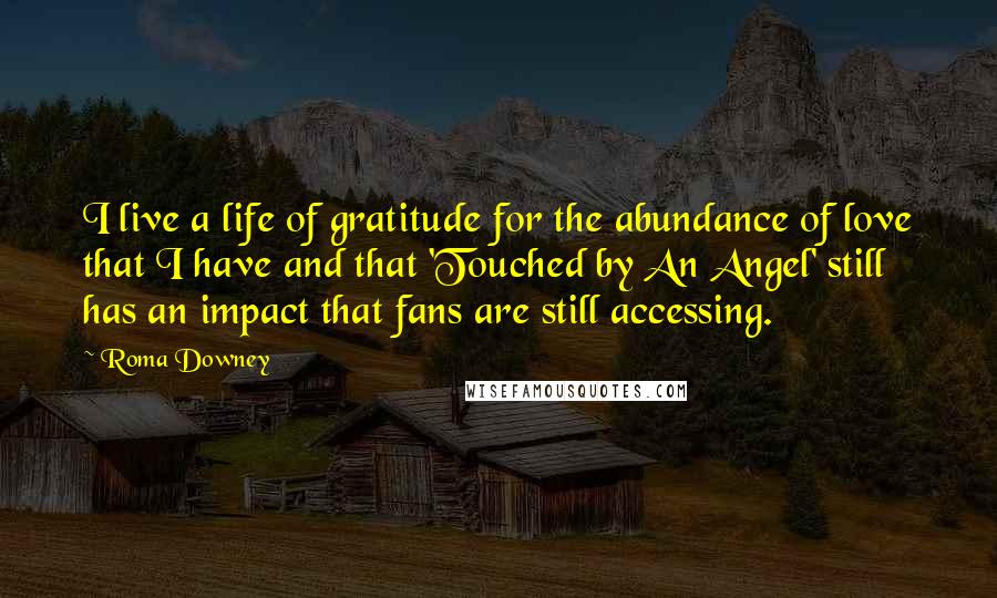Roma Downey Quotes: I live a life of gratitude for the abundance of love that I have and that 'Touched by An Angel' still has an impact that fans are still accessing.