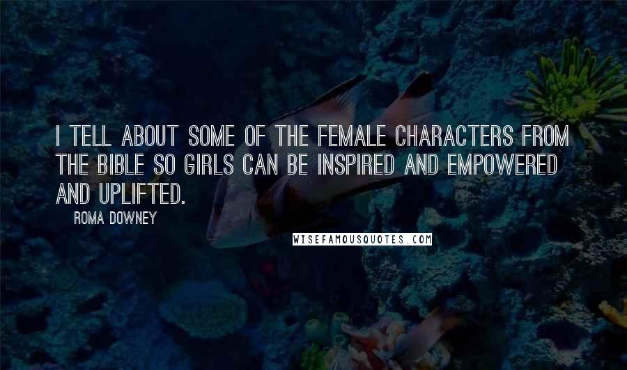 Roma Downey Quotes: I tell about some of the female characters from the Bible so girls can be inspired and empowered and uplifted.