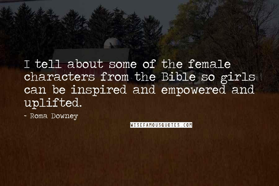 Roma Downey Quotes: I tell about some of the female characters from the Bible so girls can be inspired and empowered and uplifted.