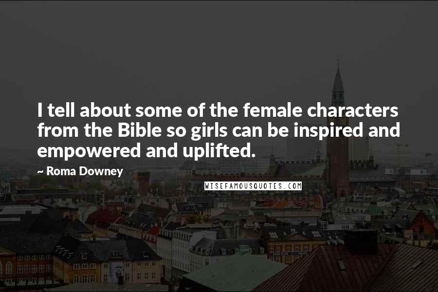 Roma Downey Quotes: I tell about some of the female characters from the Bible so girls can be inspired and empowered and uplifted.