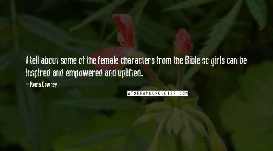 Roma Downey Quotes: I tell about some of the female characters from the Bible so girls can be inspired and empowered and uplifted.