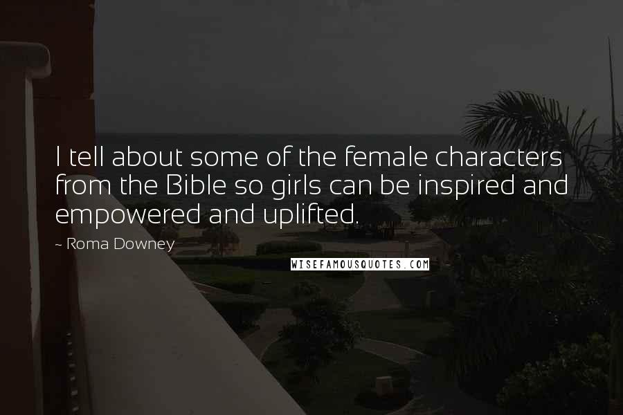 Roma Downey Quotes: I tell about some of the female characters from the Bible so girls can be inspired and empowered and uplifted.