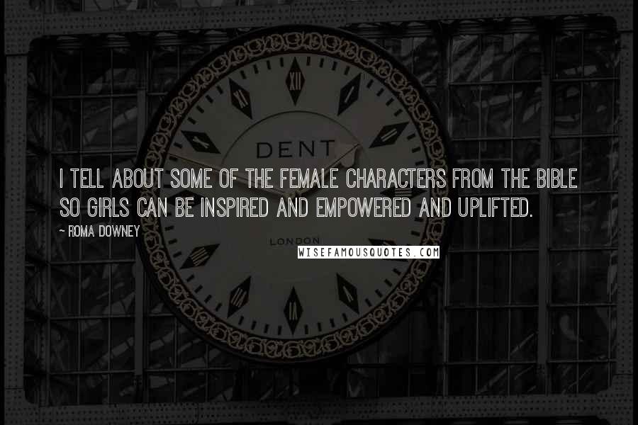 Roma Downey Quotes: I tell about some of the female characters from the Bible so girls can be inspired and empowered and uplifted.