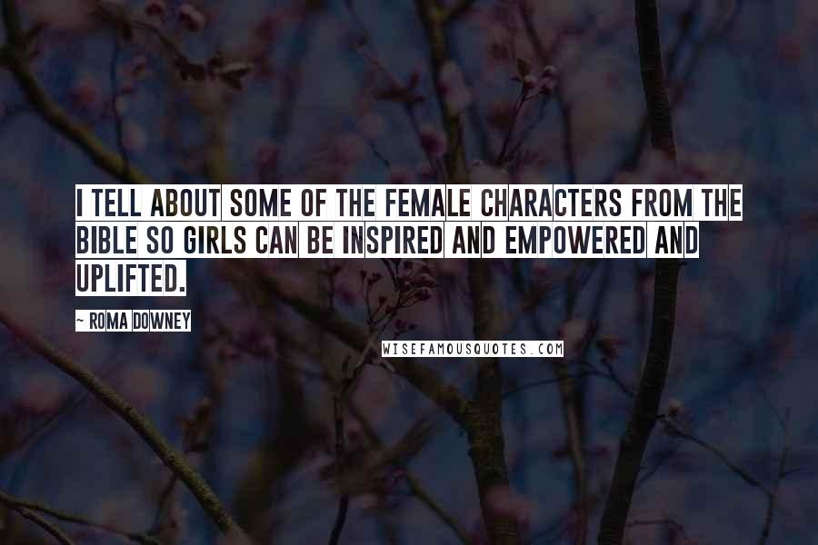 Roma Downey Quotes: I tell about some of the female characters from the Bible so girls can be inspired and empowered and uplifted.