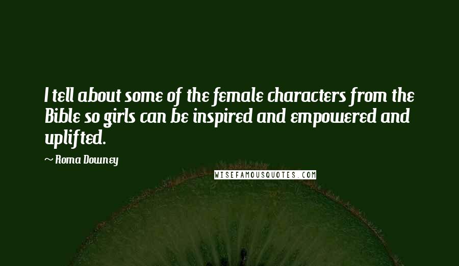 Roma Downey Quotes: I tell about some of the female characters from the Bible so girls can be inspired and empowered and uplifted.