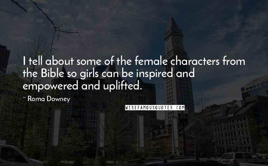 Roma Downey Quotes: I tell about some of the female characters from the Bible so girls can be inspired and empowered and uplifted.