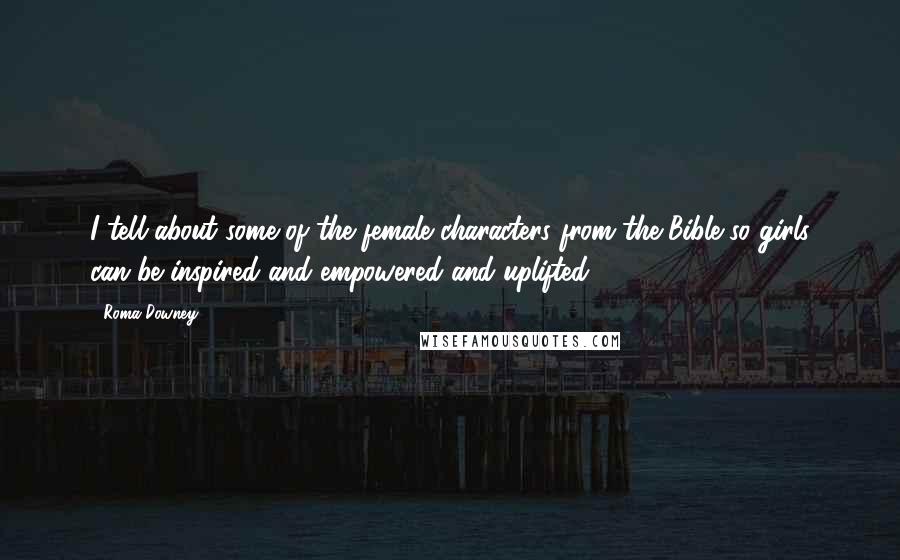 Roma Downey Quotes: I tell about some of the female characters from the Bible so girls can be inspired and empowered and uplifted.