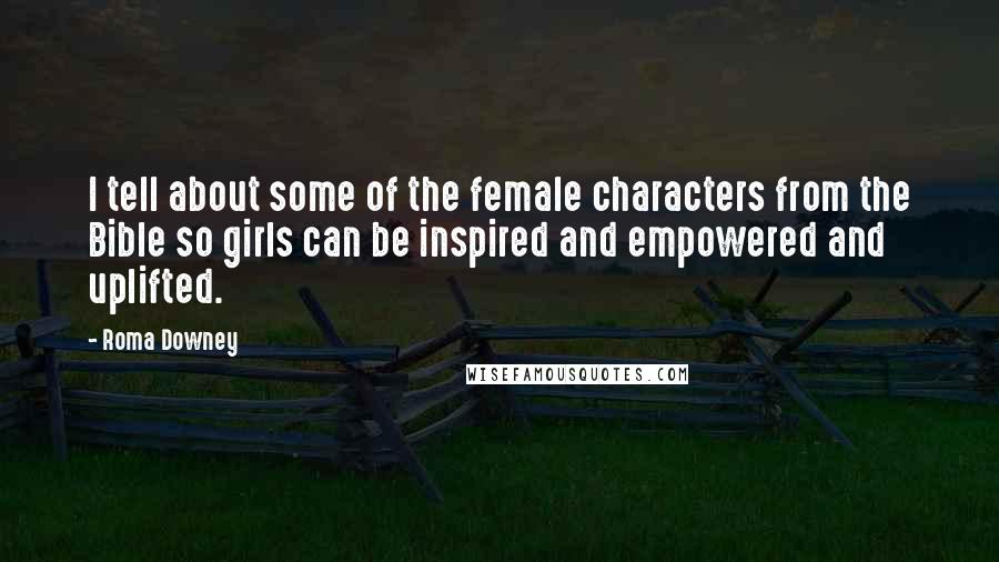 Roma Downey Quotes: I tell about some of the female characters from the Bible so girls can be inspired and empowered and uplifted.