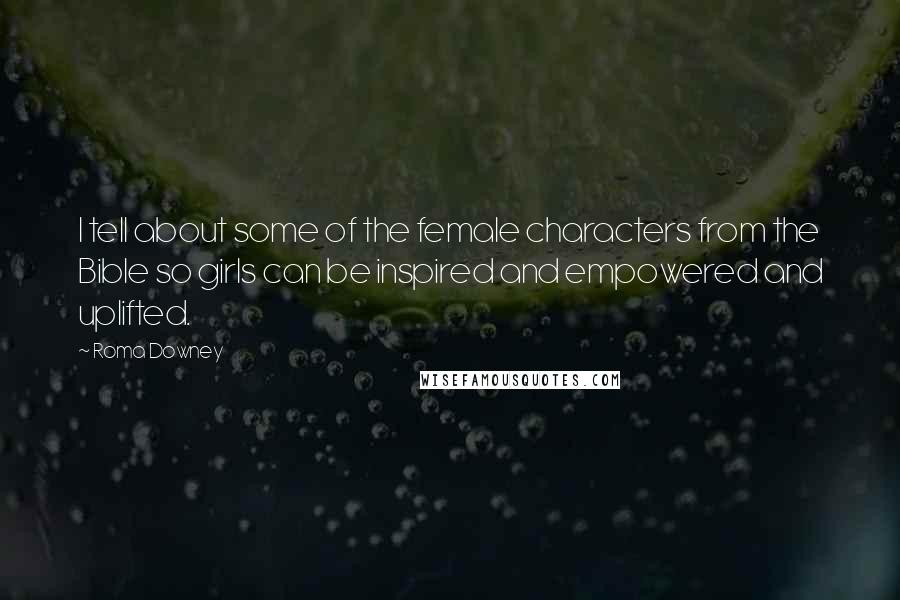 Roma Downey Quotes: I tell about some of the female characters from the Bible so girls can be inspired and empowered and uplifted.