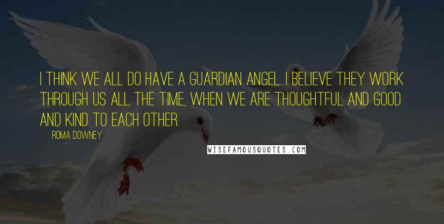 Roma Downey Quotes: I think we all do have a guardian angel. I believe they work through us all the time, when we are thoughtful and good and kind to each other.