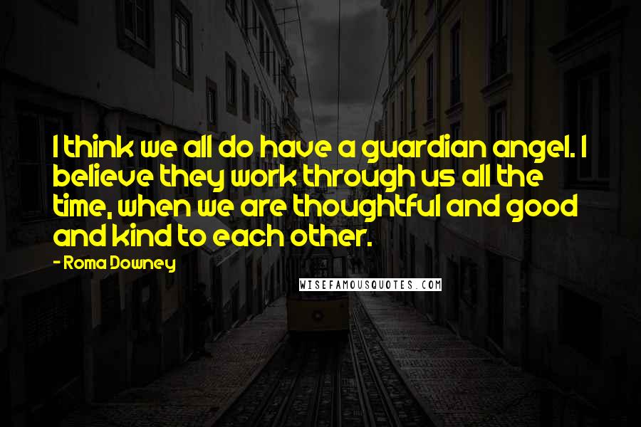 Roma Downey Quotes: I think we all do have a guardian angel. I believe they work through us all the time, when we are thoughtful and good and kind to each other.