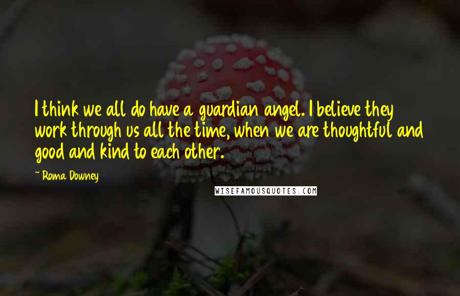 Roma Downey Quotes: I think we all do have a guardian angel. I believe they work through us all the time, when we are thoughtful and good and kind to each other.