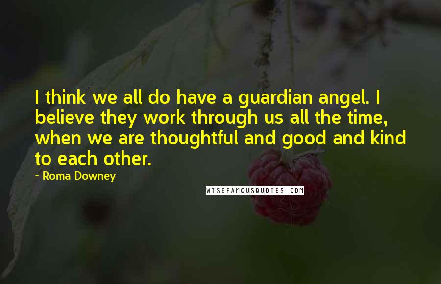 Roma Downey Quotes: I think we all do have a guardian angel. I believe they work through us all the time, when we are thoughtful and good and kind to each other.