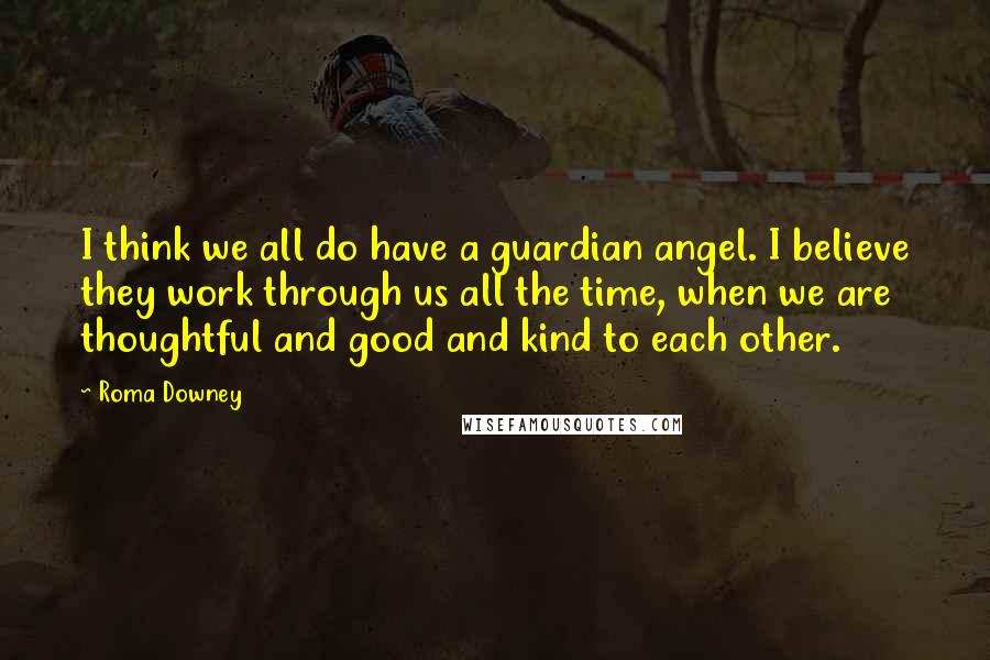 Roma Downey Quotes: I think we all do have a guardian angel. I believe they work through us all the time, when we are thoughtful and good and kind to each other.