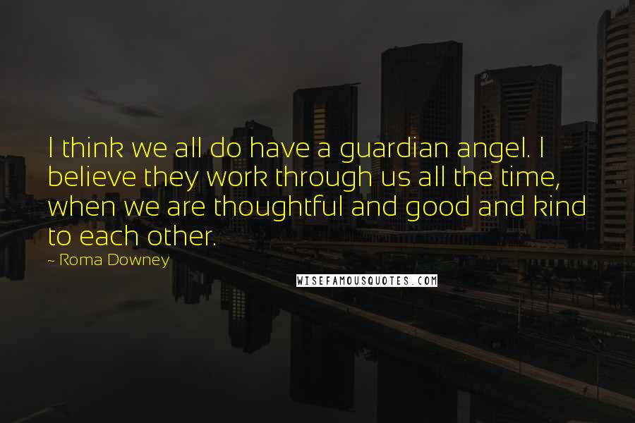 Roma Downey Quotes: I think we all do have a guardian angel. I believe they work through us all the time, when we are thoughtful and good and kind to each other.