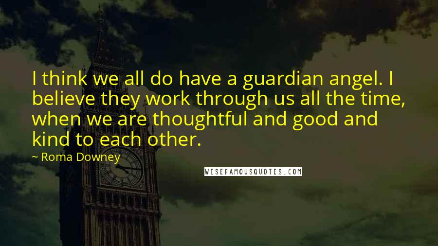 Roma Downey Quotes: I think we all do have a guardian angel. I believe they work through us all the time, when we are thoughtful and good and kind to each other.