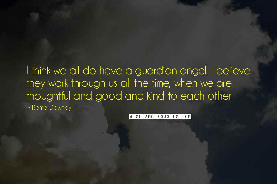 Roma Downey Quotes: I think we all do have a guardian angel. I believe they work through us all the time, when we are thoughtful and good and kind to each other.