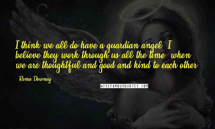 Roma Downey Quotes: I think we all do have a guardian angel. I believe they work through us all the time, when we are thoughtful and good and kind to each other.