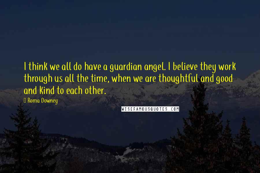 Roma Downey Quotes: I think we all do have a guardian angel. I believe they work through us all the time, when we are thoughtful and good and kind to each other.